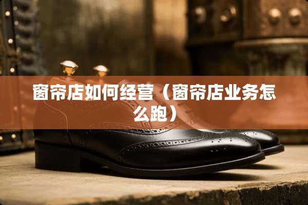 窗帘店如何经营（窗帘店业务怎么跑）