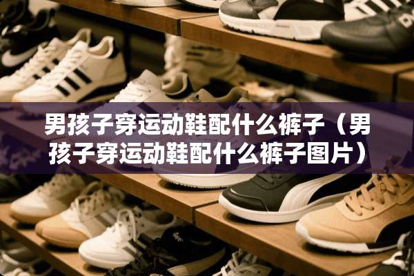 男孩子穿运动鞋配什么裤子（男孩子穿运动鞋配什么裤子图片）