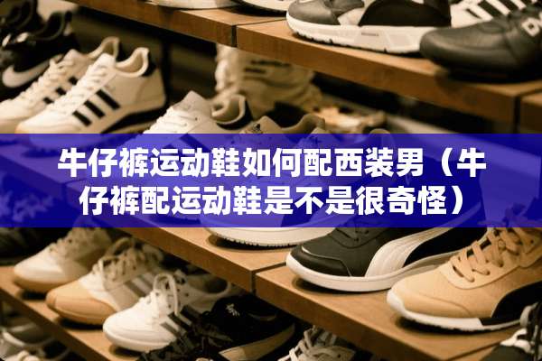 牛仔裤运动鞋如何配西装男（牛仔裤配运动鞋是不是很奇怪）
