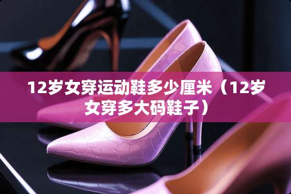 12岁女穿运动鞋多少厘米（12岁女穿多大码鞋子）