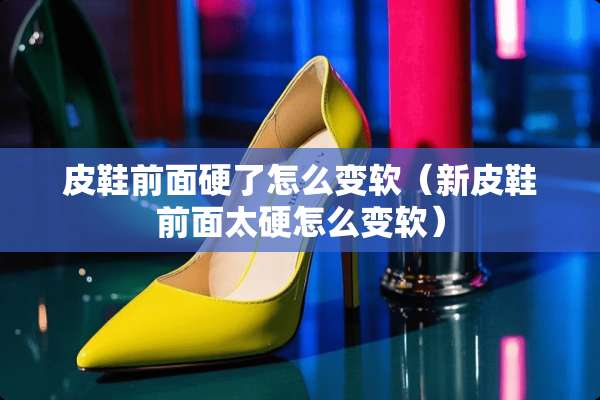皮鞋前面硬了怎么变软（新皮鞋前面太硬怎么变软）