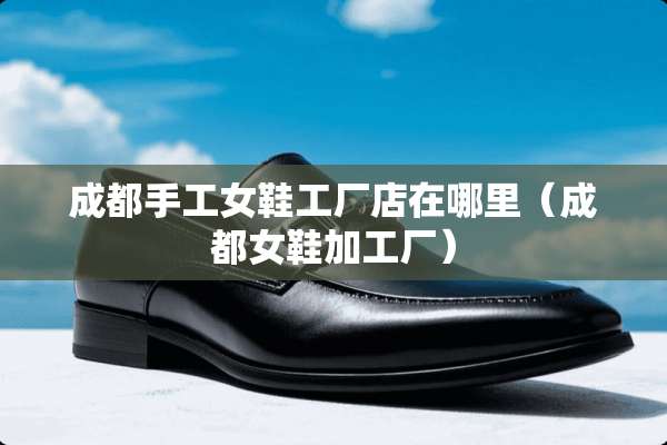 成都手工女鞋工厂店在哪里（成都女鞋加工厂）
