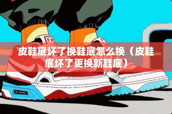 皮鞋底坏了换鞋底怎么换（皮鞋底坏了更换新鞋底）