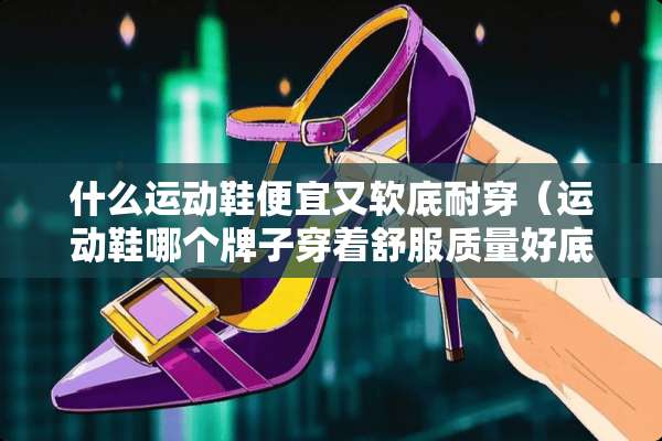 什么运动鞋便宜又软底耐穿（运动鞋哪个牌子穿着舒服质量好底子软）