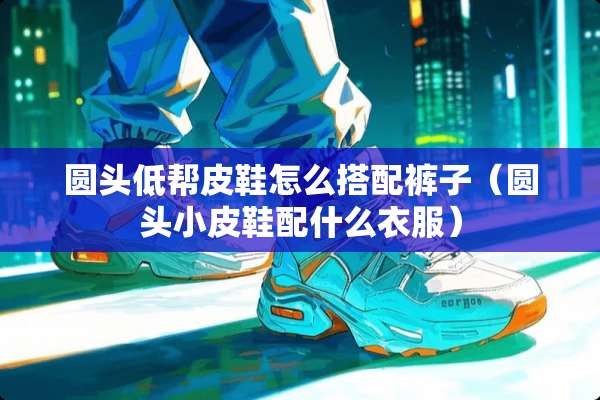 圆头低帮皮鞋怎么搭配裤子（圆头小皮鞋配什么衣服）