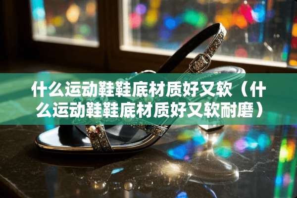 什么运动鞋鞋底材质好又软（什么运动鞋鞋底材质好又软耐磨）