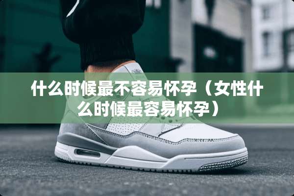 什么时候最不容易怀孕（女性什么时候最容易怀孕）