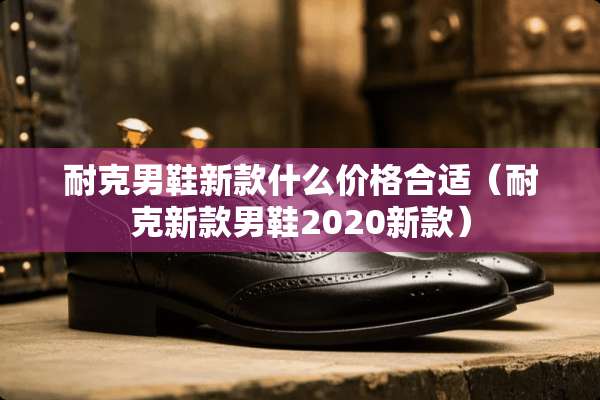耐克男鞋新款什么价格合适（耐克新款男鞋2020新款）