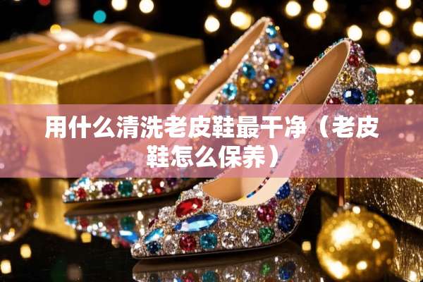 用什么清洗老皮鞋最干净（老皮鞋怎么保养）