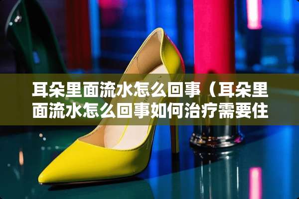 耳朵里面流水怎么回事（耳朵里面流水怎么回事如何治疗需要住院吗）