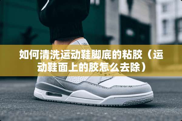 如何清洗运动鞋脚底的粘胶（运动鞋面上的胶怎么去除）