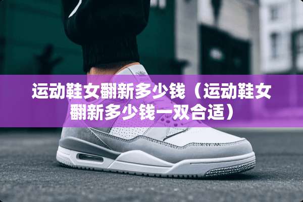 运动鞋女翻新多少钱（运动鞋女翻新多少钱一双合适）
