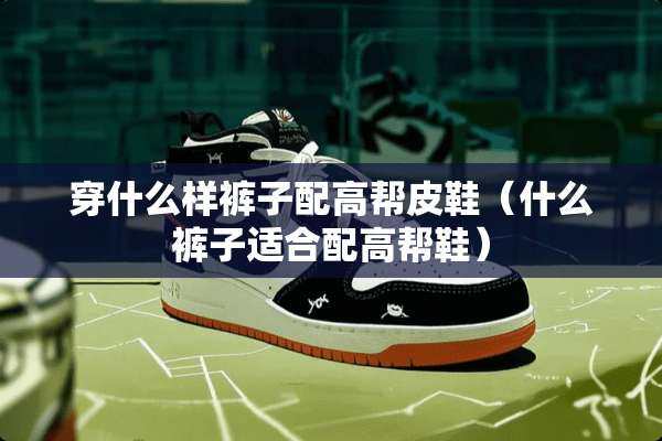 穿什么样裤子配高帮皮鞋（什么裤子适合配高帮鞋）