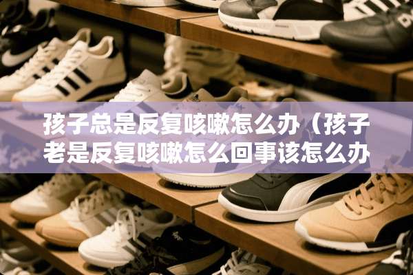 孩子总是反复咳嗽怎么办（孩子老是反复咳嗽怎么回事该怎么办）