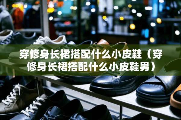 穿修身长裙搭配什么小皮鞋（穿修身长裙搭配什么小皮鞋男）