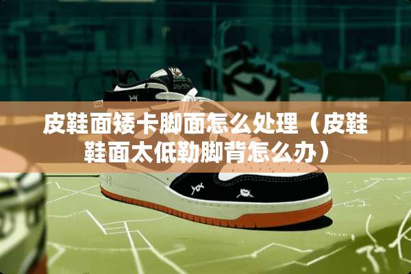 皮鞋面矮卡脚面怎么处理（皮鞋鞋面太低勒脚背怎么办）