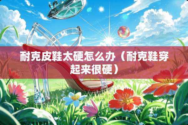 耐克皮鞋太硬怎么办（耐克鞋穿起来很硬）