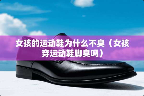女孩的运动鞋为什么不臭（女孩穿运动鞋脚臭吗）