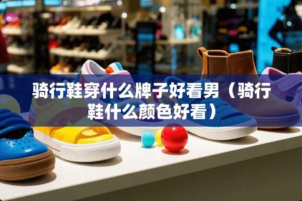 骑行鞋穿什么牌子好看男（骑行鞋什么颜色好看）