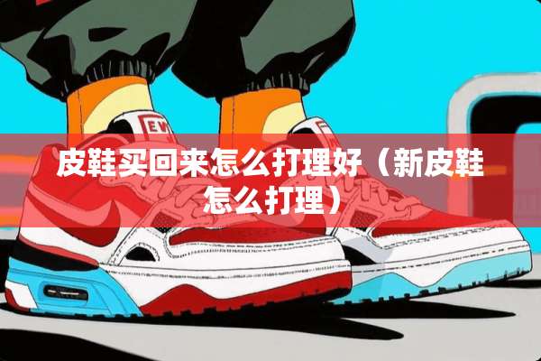 皮鞋买回来怎么打理好（新皮鞋怎么打理）