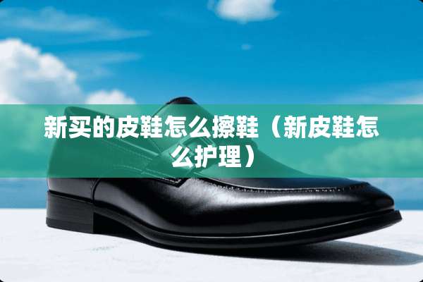 新买的皮鞋怎么擦鞋（新皮鞋怎么护理）