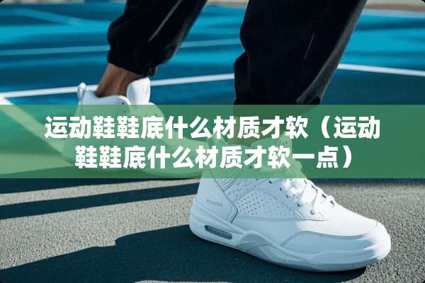 运动鞋鞋底什么材质才软（运动鞋鞋底什么材质才软一点）