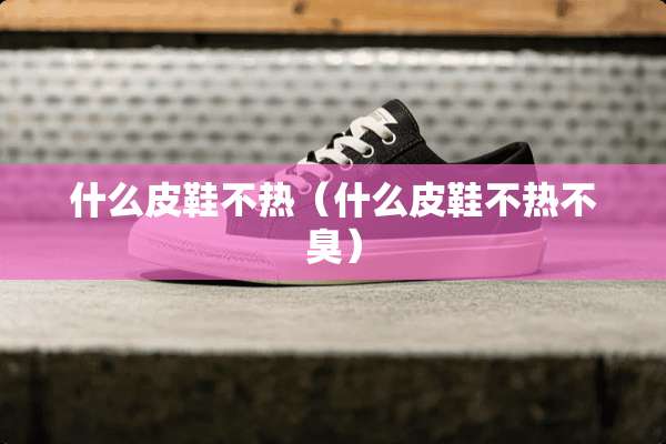 什么皮鞋不热（什么皮鞋不热不臭）