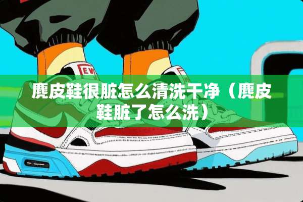麂皮鞋很脏怎么清洗干净（麂皮鞋脏了怎么洗）