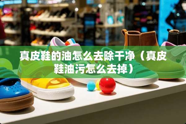 真皮鞋的油怎么去除干净（真皮鞋油污怎么去掉）