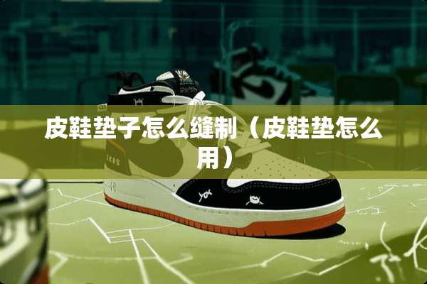 皮鞋垫子怎么缝制（皮鞋垫怎么用）