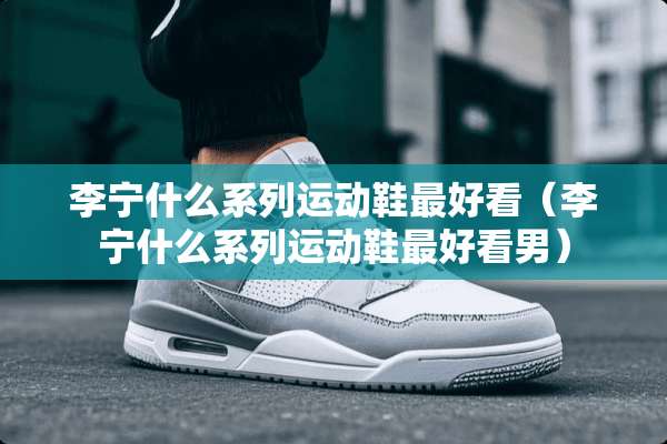 李宁什么系列运动鞋最好看（李宁什么系列运动鞋最好看男）