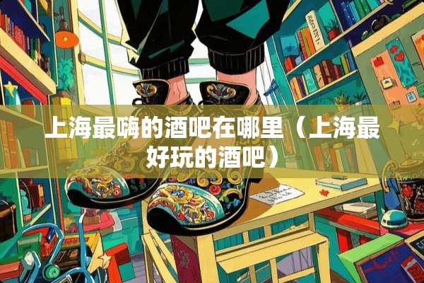 上海最嗨的酒吧在哪里（上海最好玩的酒吧）