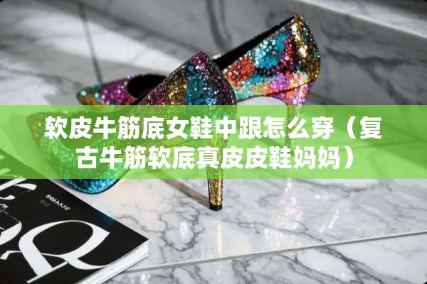 软皮牛筋底女鞋中跟怎么穿（复古牛筋软底真皮皮鞋妈妈）