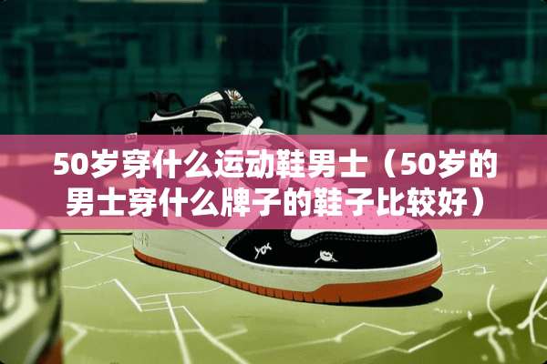 50岁穿什么运动鞋男士（50岁的男士穿什么牌子的鞋子比较好）