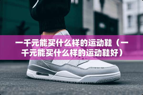一千元能买什么样的运动鞋（一千元能买什么样的运动鞋好）