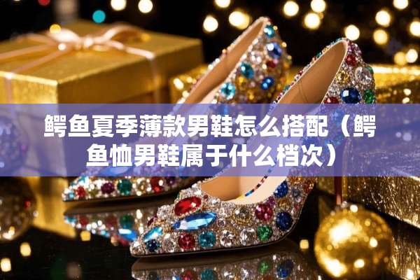 鳄鱼夏季薄款男鞋怎么搭配（鳄鱼恤男鞋属于什么档次）