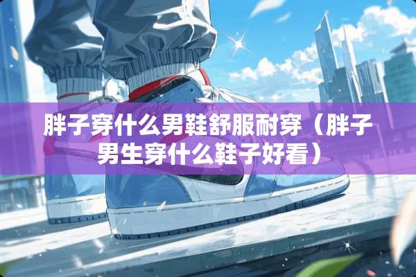 胖子穿什么男鞋舒服耐穿（胖子男生穿什么鞋子好看）