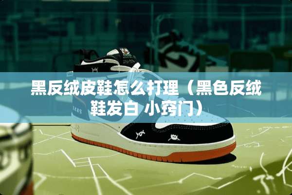 黑反绒皮鞋怎么打理（黑色反绒鞋发白 小窍门）