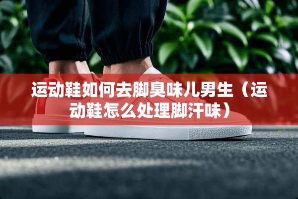 运动鞋如何去脚臭味儿男生（运动鞋怎么处理脚汗味）