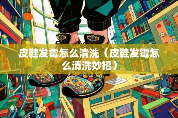 皮鞋发霉怎么清洗（皮鞋发霉怎么清洗妙招）