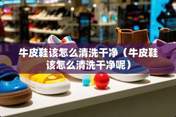 牛皮鞋该怎么清洗干净（牛皮鞋该怎么清洗干净呢）