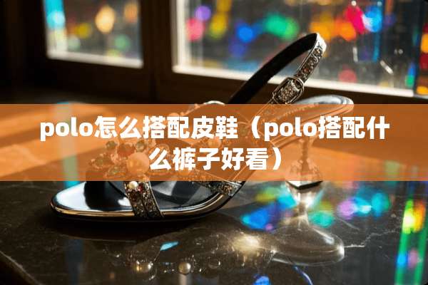 polo怎么搭配皮鞋（polo搭配什么裤子好看）