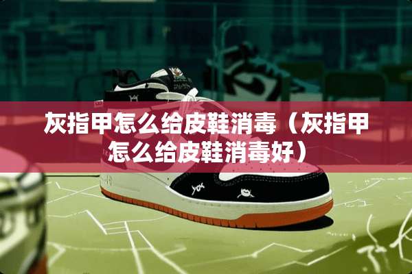 灰指甲怎么给皮鞋消毒（灰指甲怎么给皮鞋消毒好）