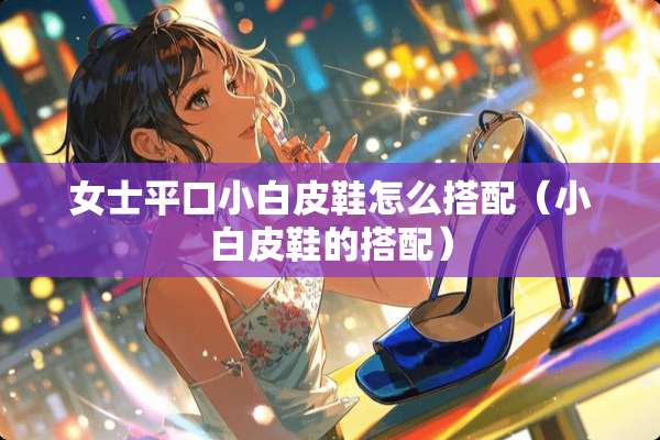 女士平口小白皮鞋怎么搭配（小白皮鞋的搭配）