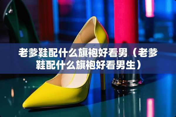 老爹鞋配什么旗袍好看男（老爹鞋配什么旗袍好看男生）