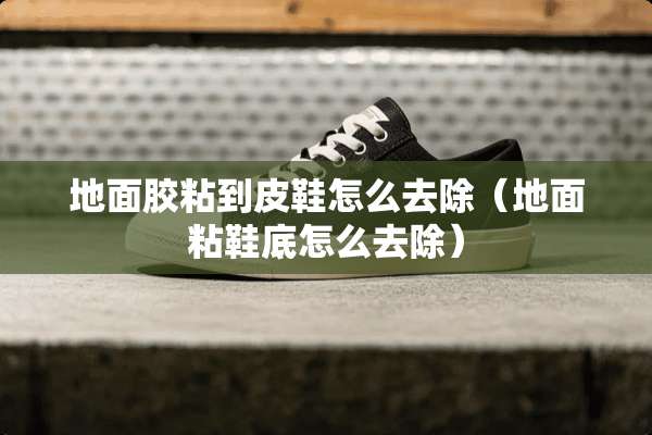 地面胶粘到皮鞋怎么去除（地面粘鞋底怎么去除）