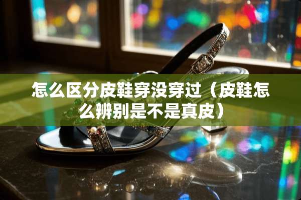怎么区分皮鞋穿没穿过（皮鞋怎么辨别是不是真皮）