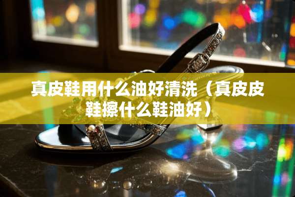 真皮鞋用什么油好清洗（真皮皮鞋擦什么鞋油好）