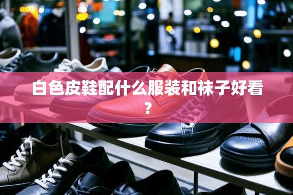 白色皮鞋配什么服装和袜子好看？
