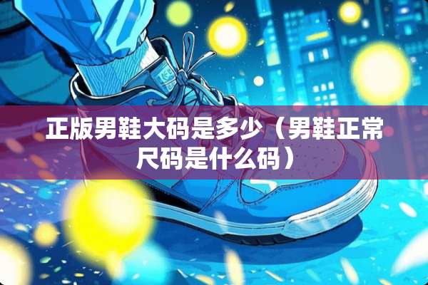 正版男鞋大码是多少（男鞋正常尺码是什么码）